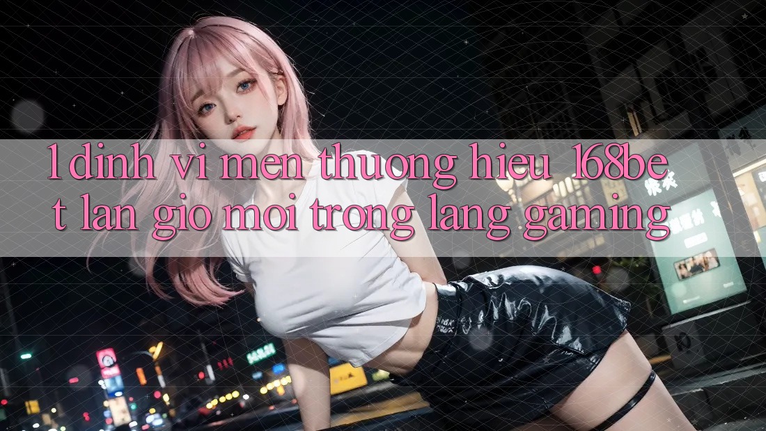 1. Định Vị Mến thương Hiệu 168bet: Làn Gió Mới Trong Làng Gaming 1. Định Vị Mến thương Hiệu 168bet: Làn Gió Mới Trong Làng Gaming