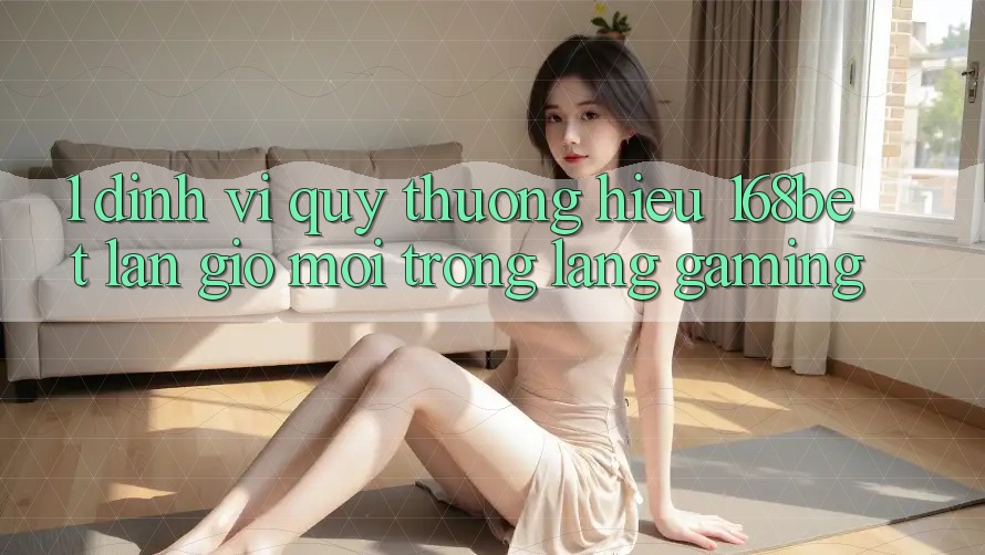 1. Định Vị Quý thương Hiệu 168bet: Làn Gió Mới Trong Làng Gaming