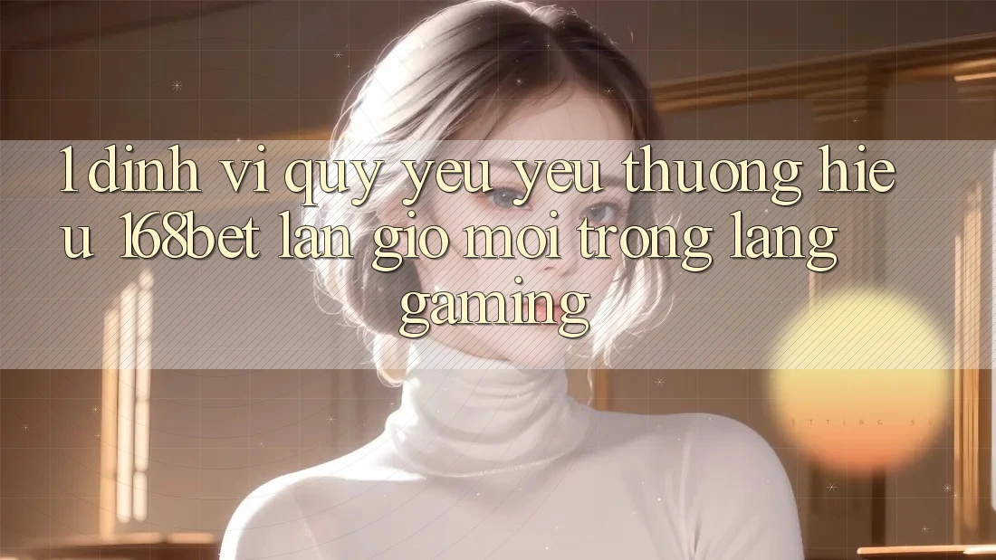 1. Định Vị Quý yêu yêu thương Hiệu 168bet: Làn Gió Mới Trong Làng Gaming