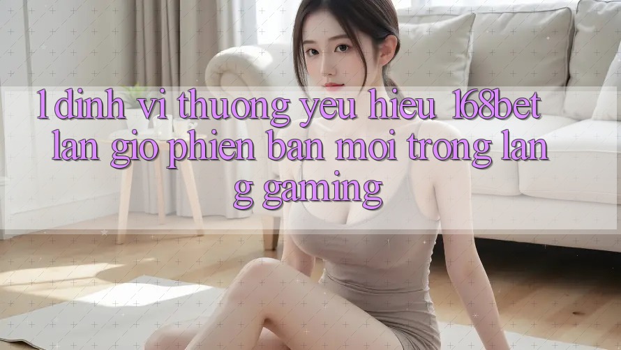 1. Định Vị Thương yêu Hiệu 168bet: Làn Gió Phiên bản mới Trong Làng Gaming