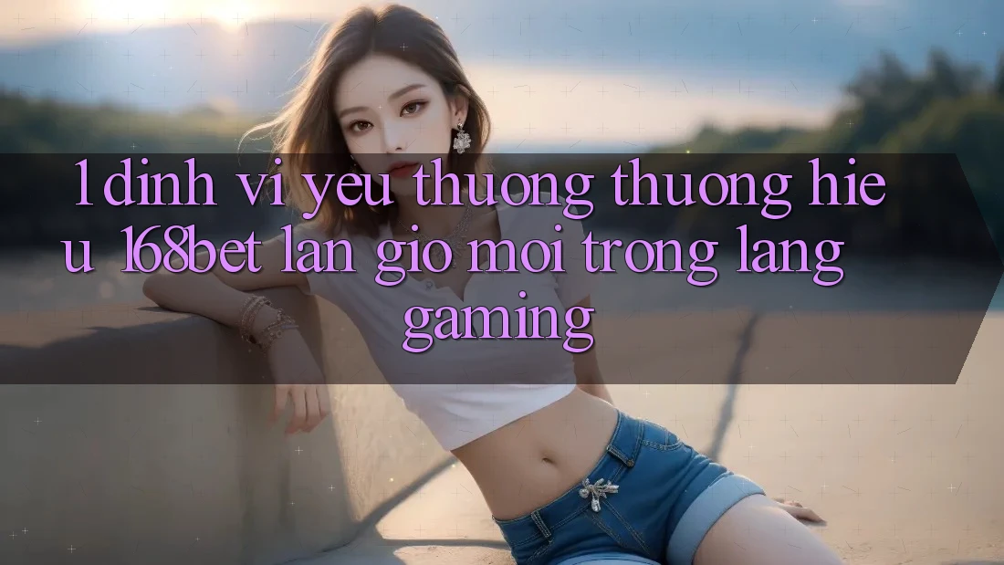 1. Định Vị Yêu thương thương Hiệu 168bet: Làn Gió Mới Trong Làng Gaming 1. Định Vị Yêu thương thương Hiệu 168bet: Làn Gió Mới Trong Làng Gaming