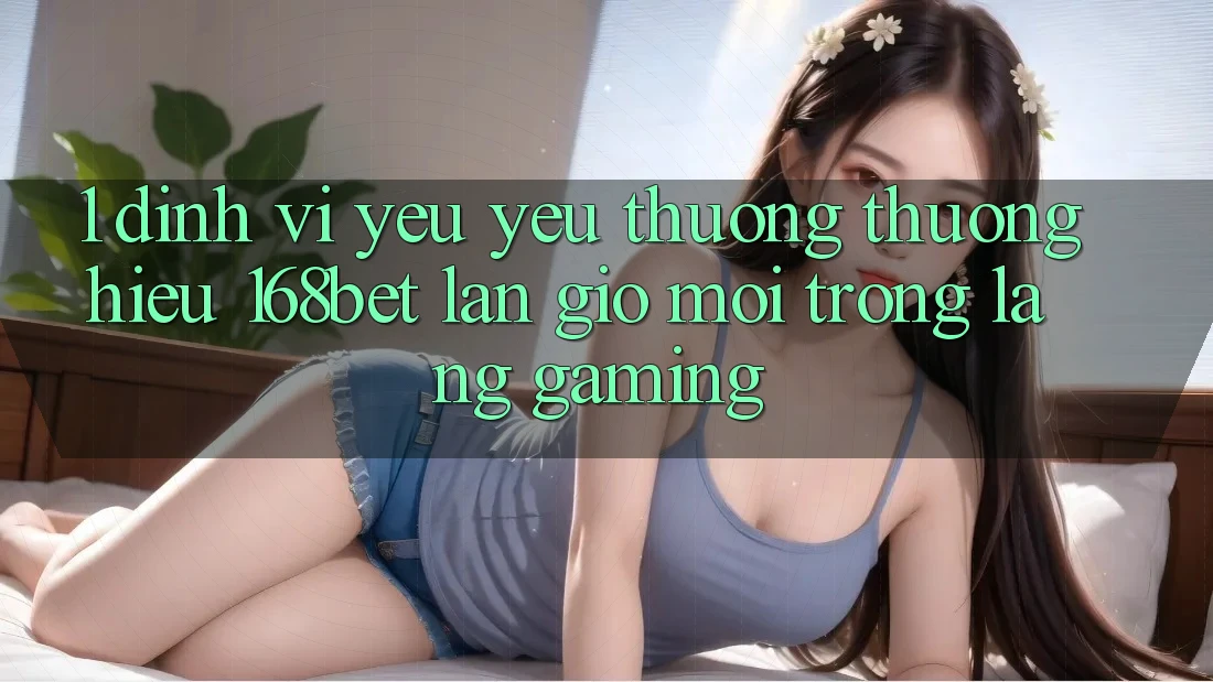 1. Định Vị Yêu yêu thương thương Hiệu 168bet: Làn Gió Mới Trong Làng Gaming