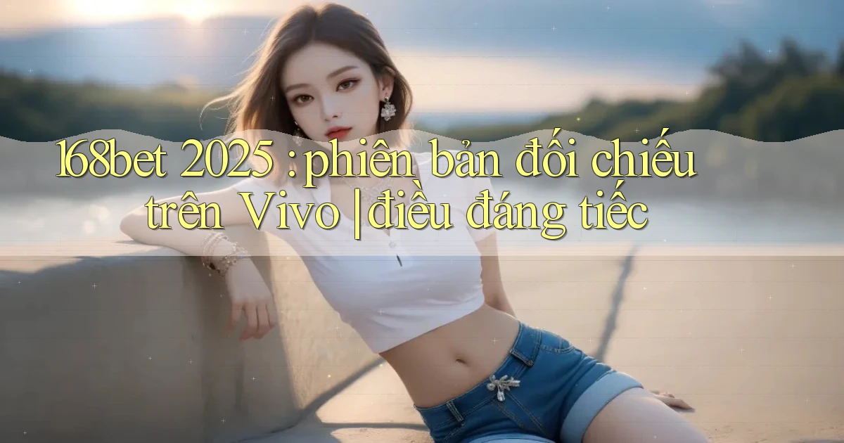 168bet 2025 phiên bản đối chiếu trên Vivo điều đáng tiếc