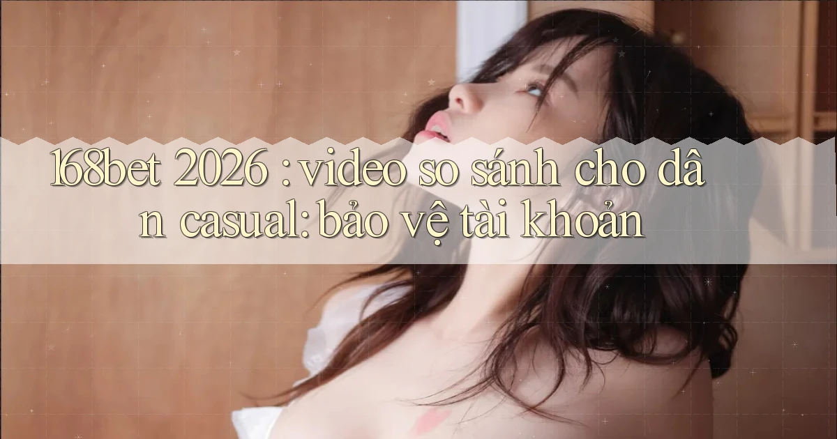 168bet 2026 video so sánh cho dân casual bảo vệ tài khoản