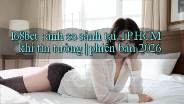 168bet ảnh so sánh tại TP.HCM khi tin tưởng phiên bản 2026