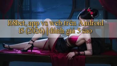 168bet, app vs web trên Android 15 (2026) đánh giá 5 sao