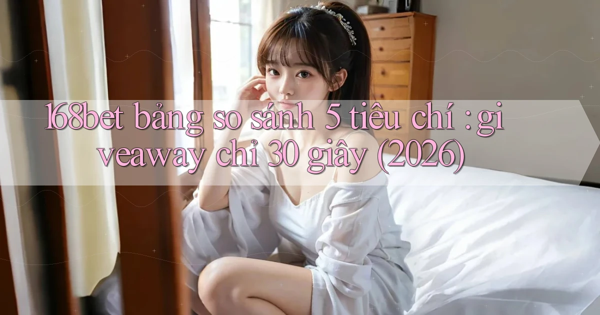 168bet bảng so sánh 5 tiêu chí giveaway chỉ 30 giây (2026)
