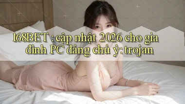 168BET cập nhật 2026 cho gia đình PC đáng chú ý trojan