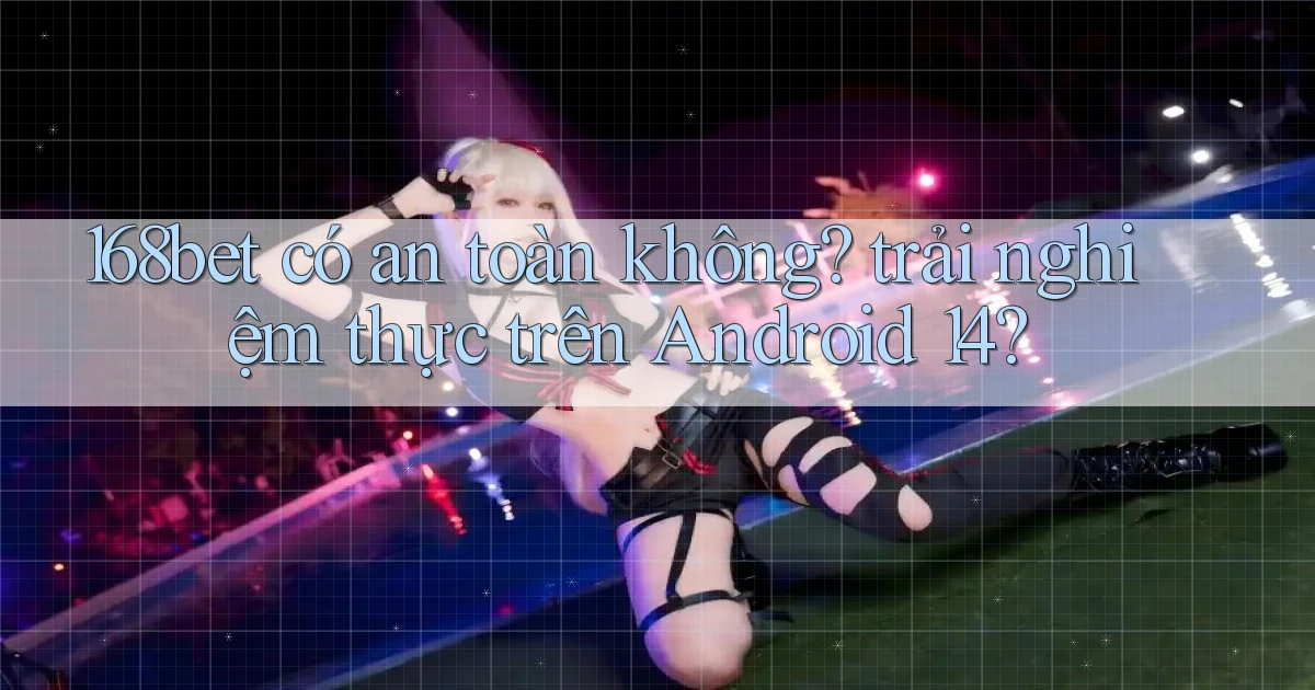 168bet có an toàn không trải nghiệm thực trên Android 14