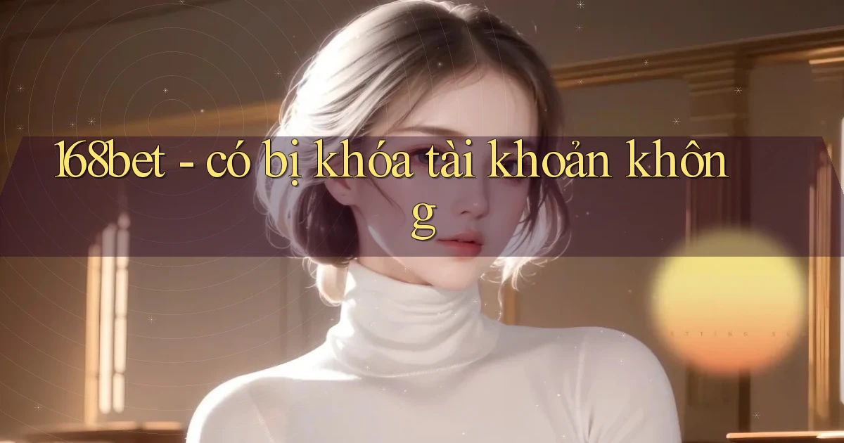 168bet   có bị khóa tài khoản không