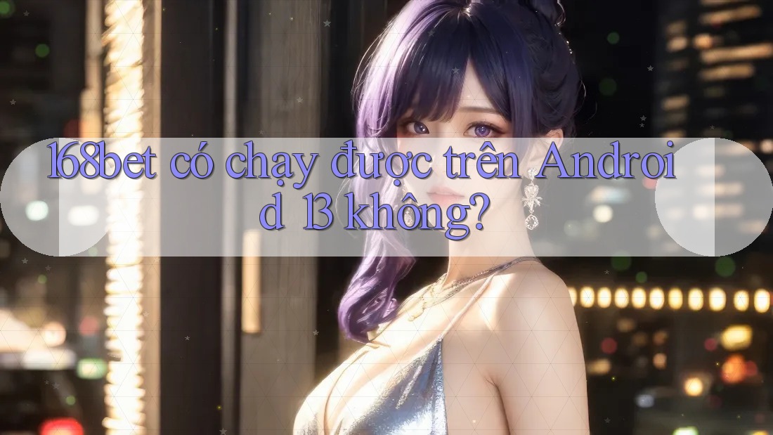168bet có chạy được trên Android 13 không?