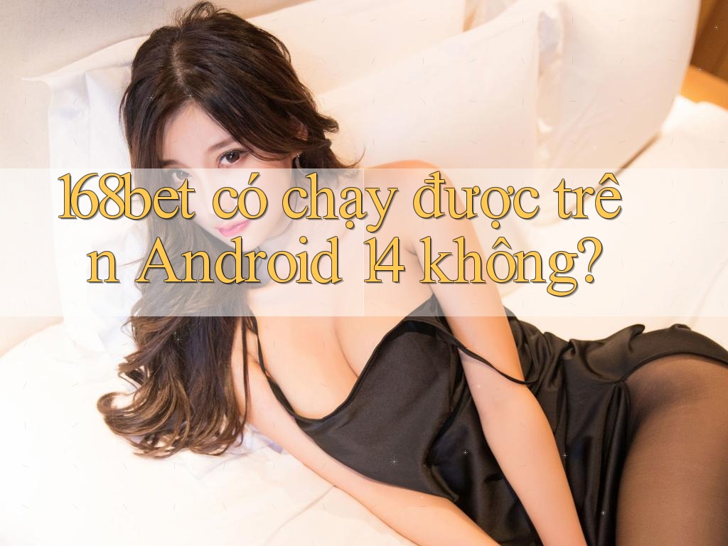 168bet có chạy được trên Android 14 không?