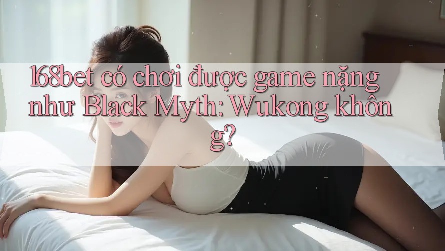 168bet có chơi được game nặng như Black Myth: Wukong không?