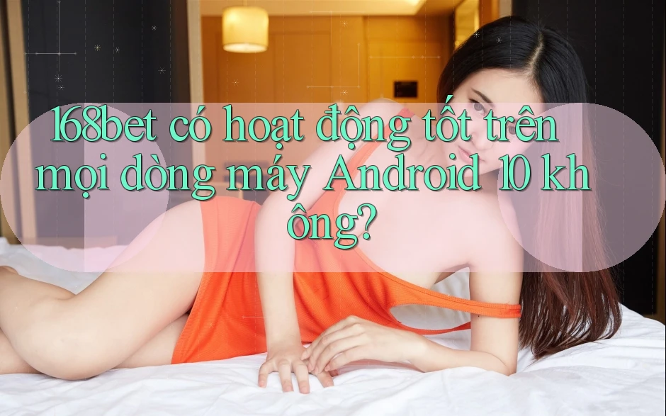168bet có hoạt động tốt trên mọi dòng máy Android 10 không?