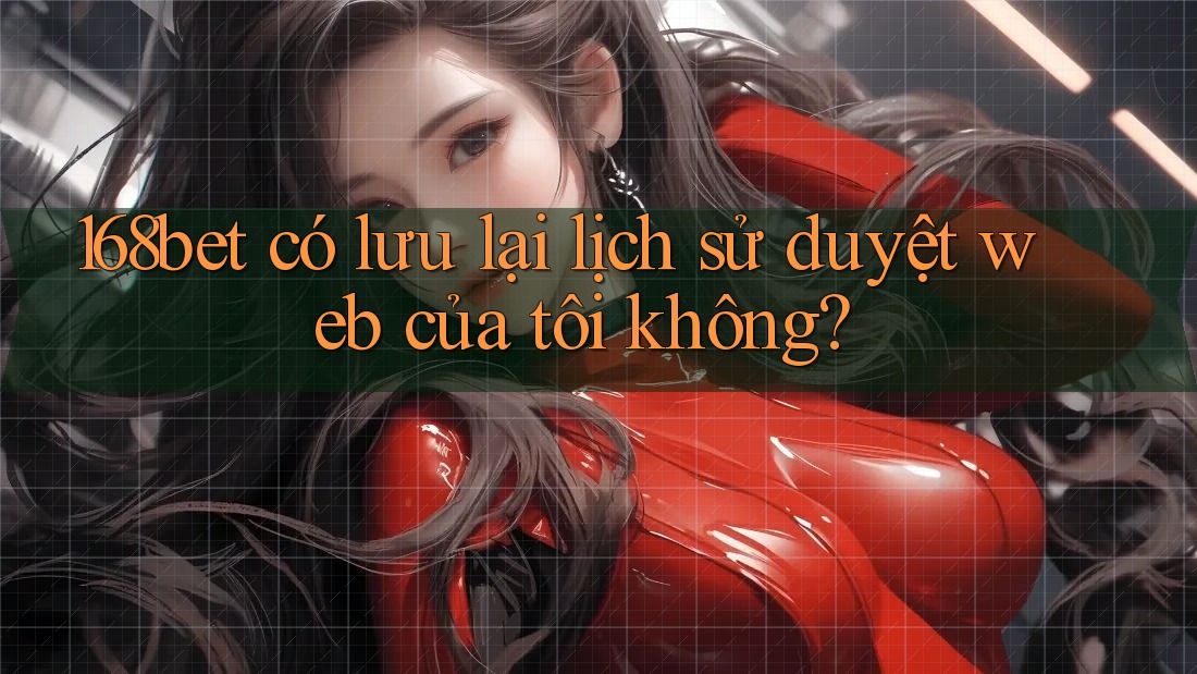 168bet có lưu lại lịch sử duyệt web của tôi không? 168bet có lưu lại lịch sử duyệt web của tôi không?