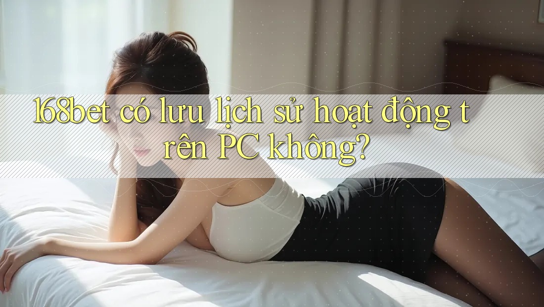 168bet có lưu lịch sử hoạt động trên PC không?