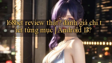 168bet review thật đánh giá chi tiết từng mục Android 13