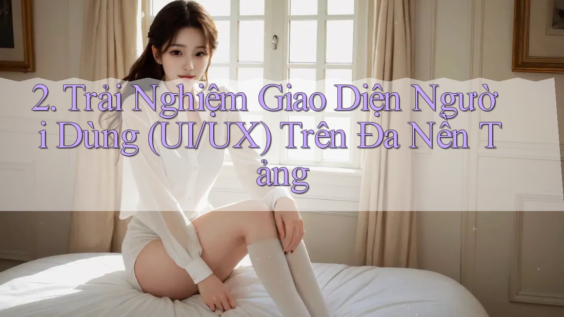 2. Trải Nghiệm Giao Diện Người Dùng (UI/UX) Trên Đa Nền Tảng
