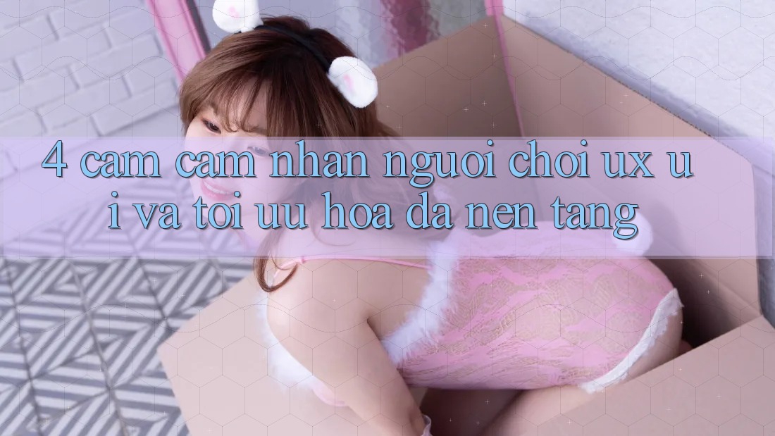 4. Cảm cảm nhận Người chơi (UX/UI) Và Tối Ưu Hóa Đa Nền Tảng 4. Cảm cảm nhận Người chơi (UX/UI) Và Tối Ưu Hóa Đa Nền Tảng