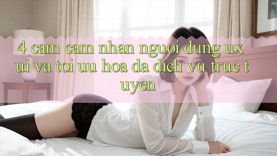 4. Cảm cảm nhận Người Dùng (UX/UI) Và Tối Ưu Hóa Đa Dịch vụ trực tuyến