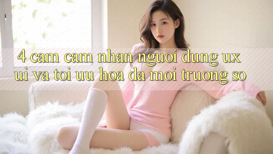 4. Cảm cảm nhận Người dùng (UX/UI) Và Tối Ưu Hóa Đa Môi trường số