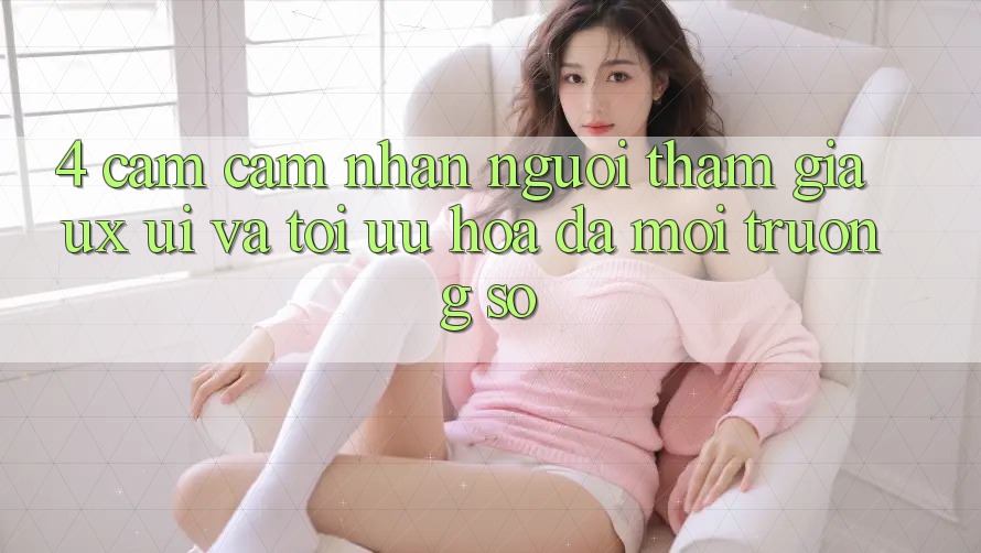 4. Cảm cảm nhận Người tham gia (UX/UI) Và Tối Ưu Hóa Đa Môi trường số