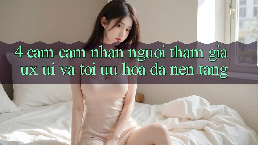 4. Cảm cảm nhận Người tham gia (UX/UI) Và Tối Ưu Hóa Đa Nền Tảng