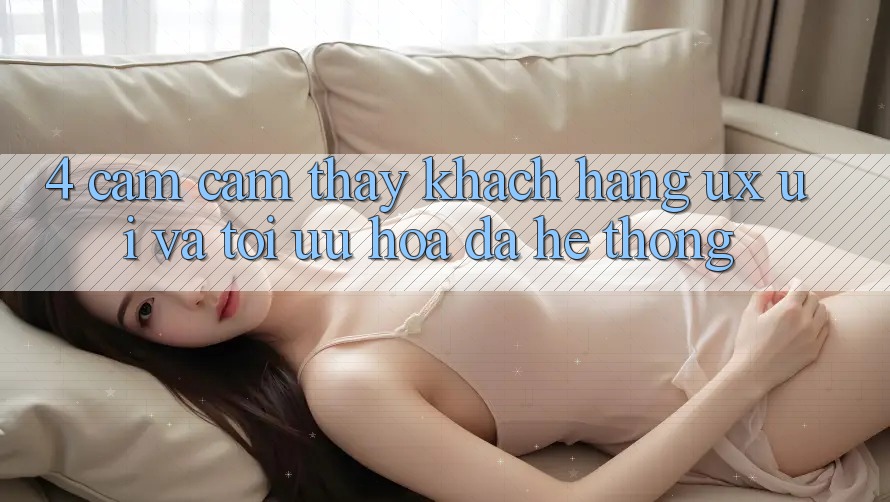 4. Cảm cảm thấy Khách hàng (UX/UI) Và Tối Ưu Hóa Đa Hệ thống 4. Cảm cảm thấy Khách hàng (UX/UI) Và Tối Ưu Hóa Đa Hệ thống