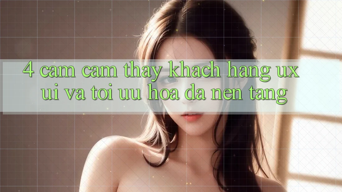 4. Cảm cảm thấy Khách hàng (UX/UI) Và Tối Ưu Hóa Đa Nền Tảng 4. Cảm cảm thấy Khách hàng (UX/UI) Và Tối Ưu Hóa Đa Nền Tảng