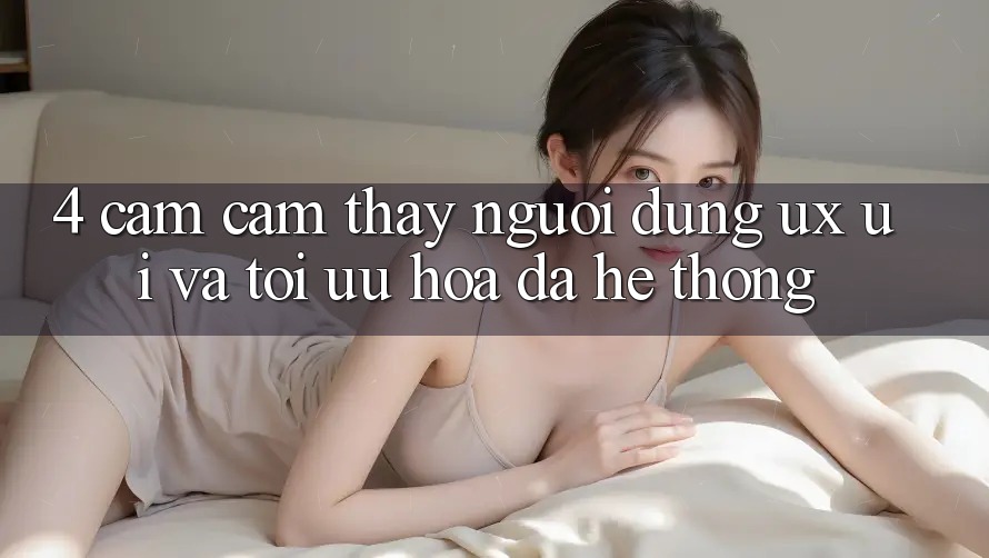 4. Cảm cảm thấy Người Dùng (UX/UI) Và Tối Ưu Hóa Đa Hệ thống