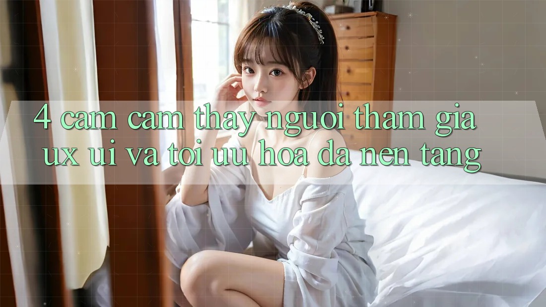 4. Cảm cảm thấy Người tham gia (UX/UI) Và Tối Ưu Hóa Đa Nền Tảng