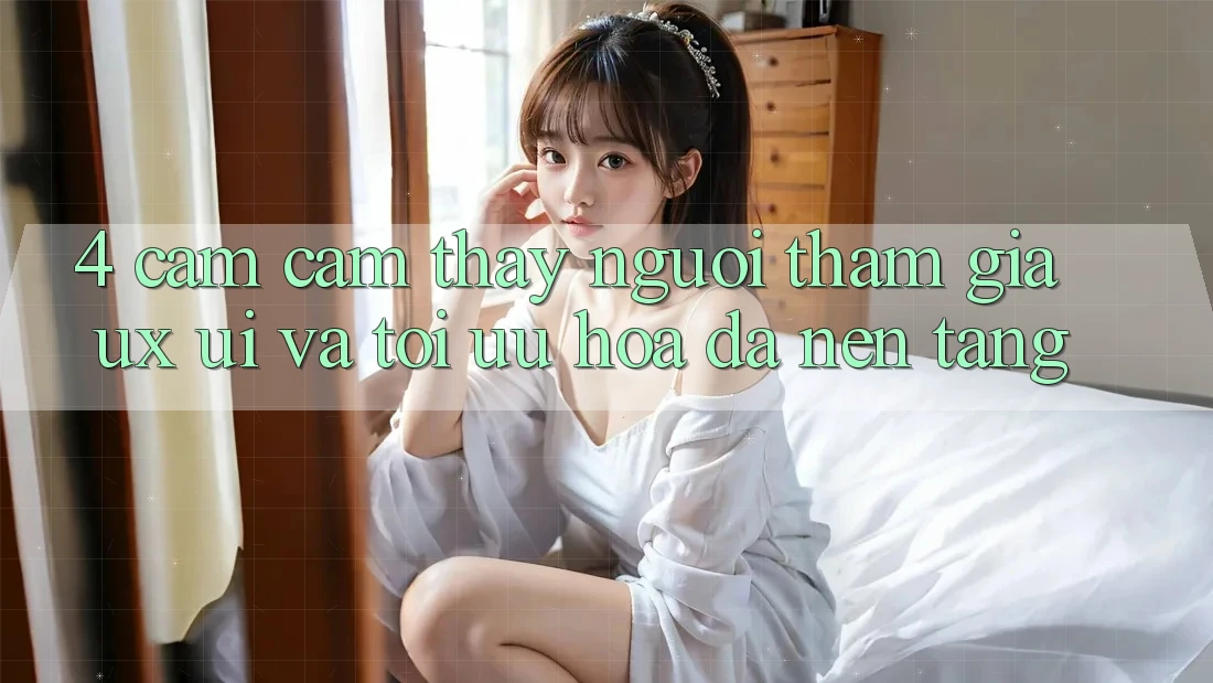 4. Cảm cảm thấy Người tham gia (UX/UI) Và Tối Ưu Hóa Đa Nền Tảng