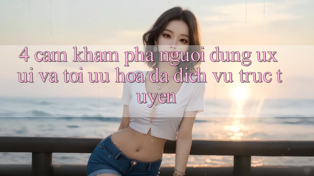 4. Cảm khám phá Người Dùng (UX/UI) Và Tối Ưu Hóa Đa Dịch vụ trực tuyến