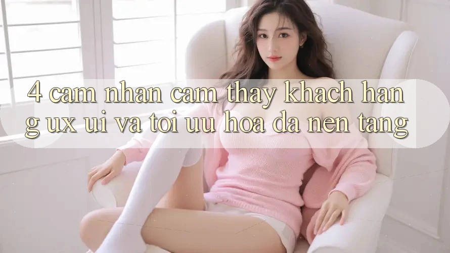 4. Cảm nhận cảm thấy Khách hàng (UX/UI) Và Tối Ưu Hóa Đa Nền Tảng