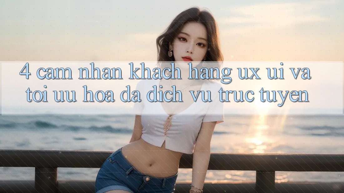4. Cảm nhận Khách hàng (UX/UI) Và Tối Ưu Hóa Đa Dịch vụ trực tuyến