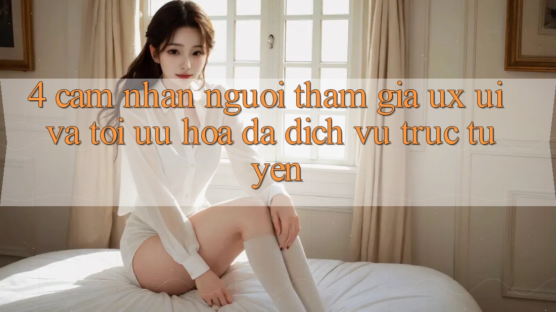 4. Cảm nhận Người tham gia (UX/UI) Và Tối Ưu Hóa Đa Dịch vụ trực tuyến