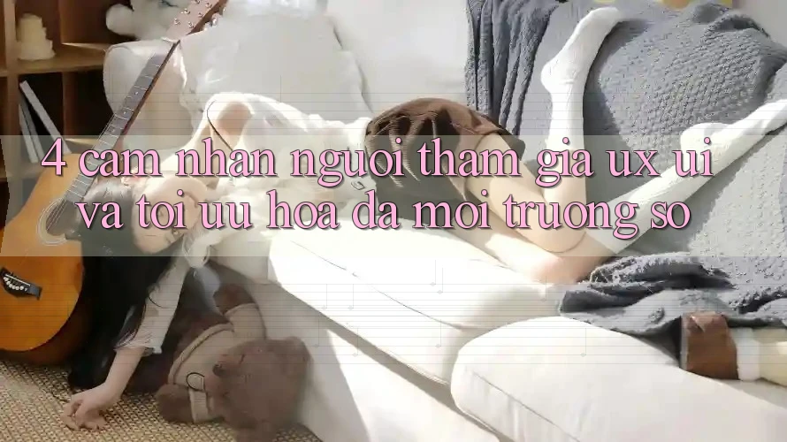 4. Cảm nhận Người tham gia (UX/UI) Và Tối Ưu Hóa Đa Môi trường số