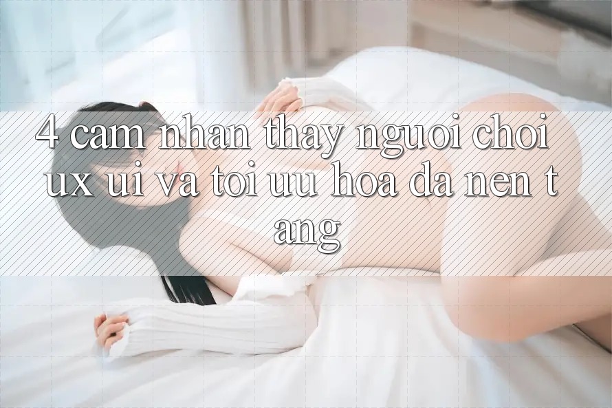4. Cảm nhận thấy Người chơi (UX/UI) Và Tối Ưu Hóa Đa Nền Tảng