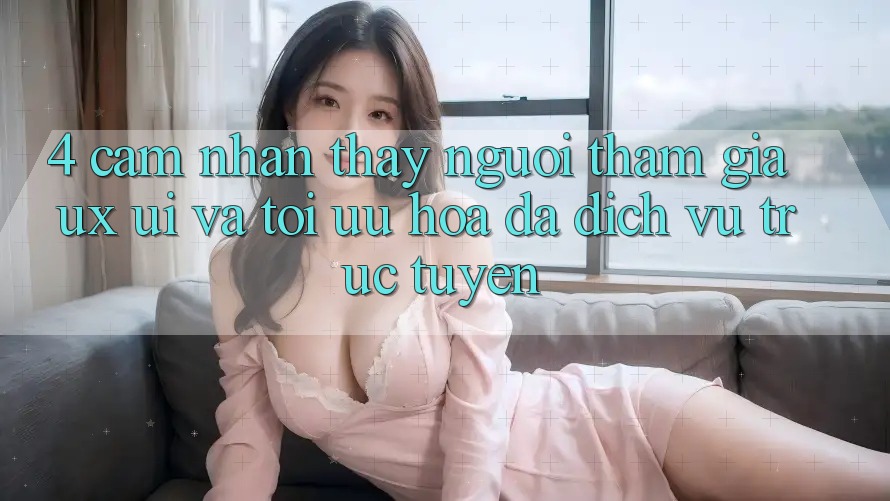 4. Cảm nhận thấy Người tham gia (UX/UI) Và Tối Ưu Hóa Đa Dịch vụ trực tuyến