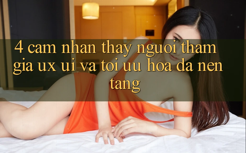 4. Cảm nhận thấy Người tham gia (UX/UI) Và Tối Ưu Hóa Đa Nền Tảng 4. Cảm nhận thấy Người tham gia (UX/UI) Và Tối Ưu Hóa Đa Nền Tảng