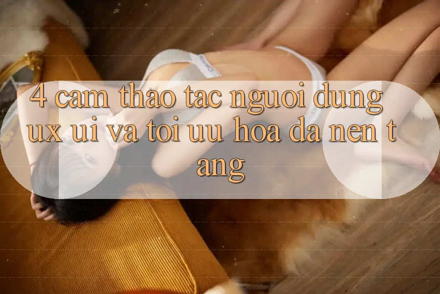 4. Cảm thao tác Người Dùng (UX/UI) Và Tối Ưu Hóa Đa Nền Tảng