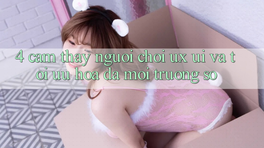 4. Cảm thấy Người chơi (UX/UI) Và Tối Ưu Hóa Đa Môi trường số 4. Cảm thấy Người chơi (UX/UI) Và Tối Ưu Hóa Đa Môi trường số