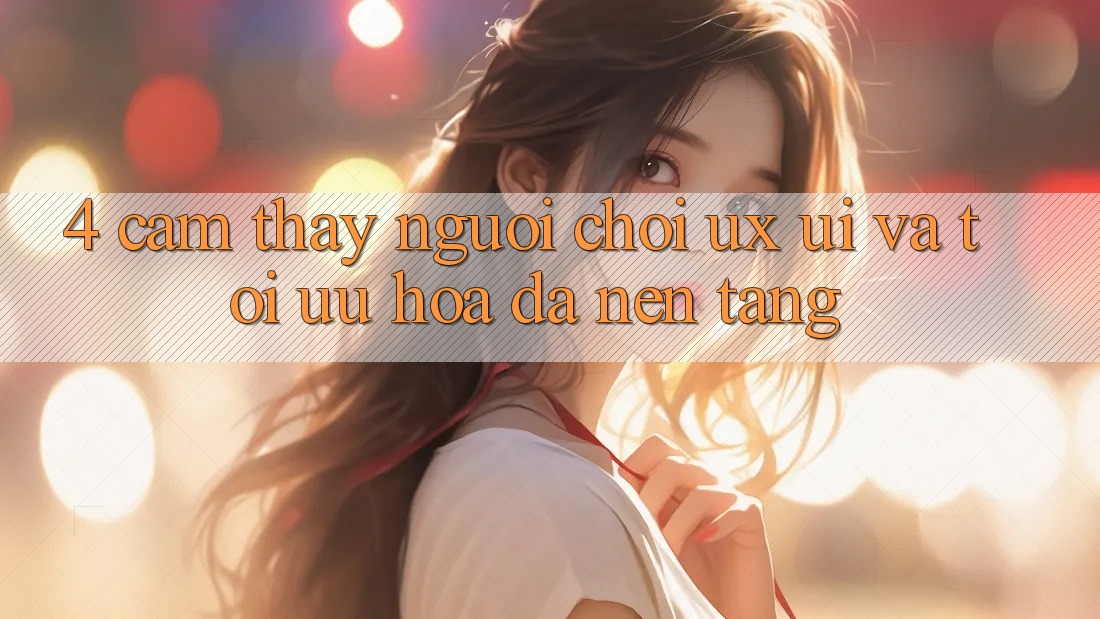 4. Cảm thấy Người chơi (UX/UI) Và Tối Ưu Hóa Đa Nền Tảng