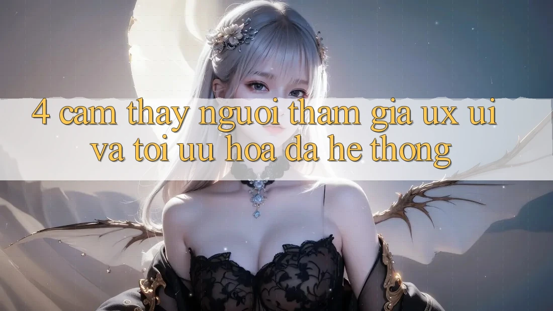4. Cảm thấy Người tham gia (UX/UI) Và Tối Ưu Hóa Đa Hệ thống 4. Cảm thấy Người tham gia (UX/UI) Và Tối Ưu Hóa Đa Hệ thống
