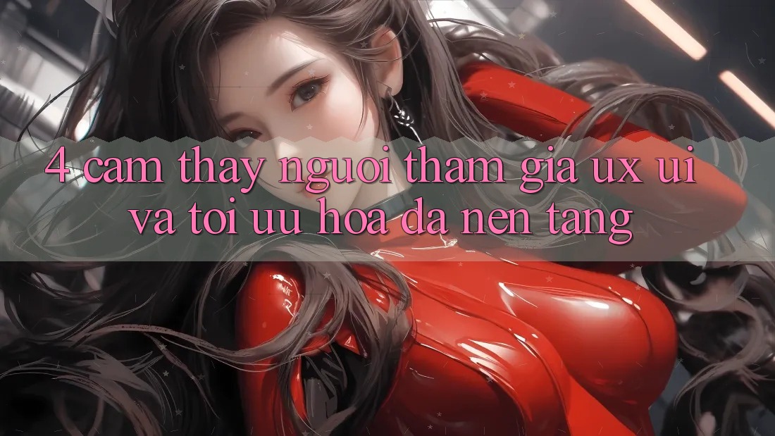4. Cảm thấy Người tham gia (UX/UI) Và Tối Ưu Hóa Đa Nền Tảng