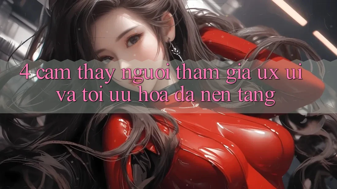 4. Cảm thấy Người tham gia (UX/UI) Và Tối Ưu Hóa Đa Nền Tảng 4. Cảm thấy Người tham gia (UX/UI) Và Tối Ưu Hóa Đa Nền Tảng