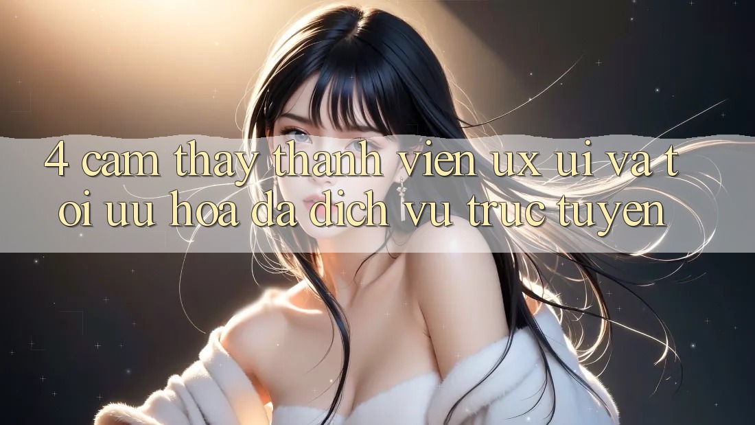 4. Cảm thấy Thành viên (UX/UI) Và Tối Ưu Hóa Đa Dịch vụ trực tuyến 4. Cảm thấy Thành viên (UX/UI) Và Tối Ưu Hóa Đa Dịch vụ trực tuyến