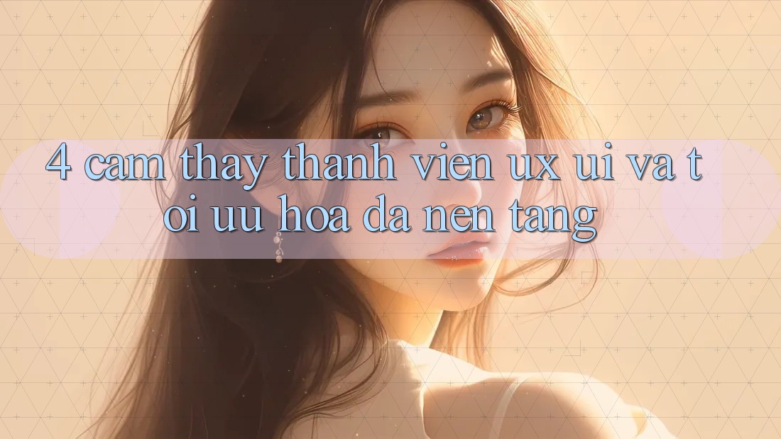 4. Cảm thấy Thành viên (UX/UI) Và Tối Ưu Hóa Đa Nền Tảng 4. Cảm thấy Thành viên (UX/UI) Và Tối Ưu Hóa Đa Nền Tảng