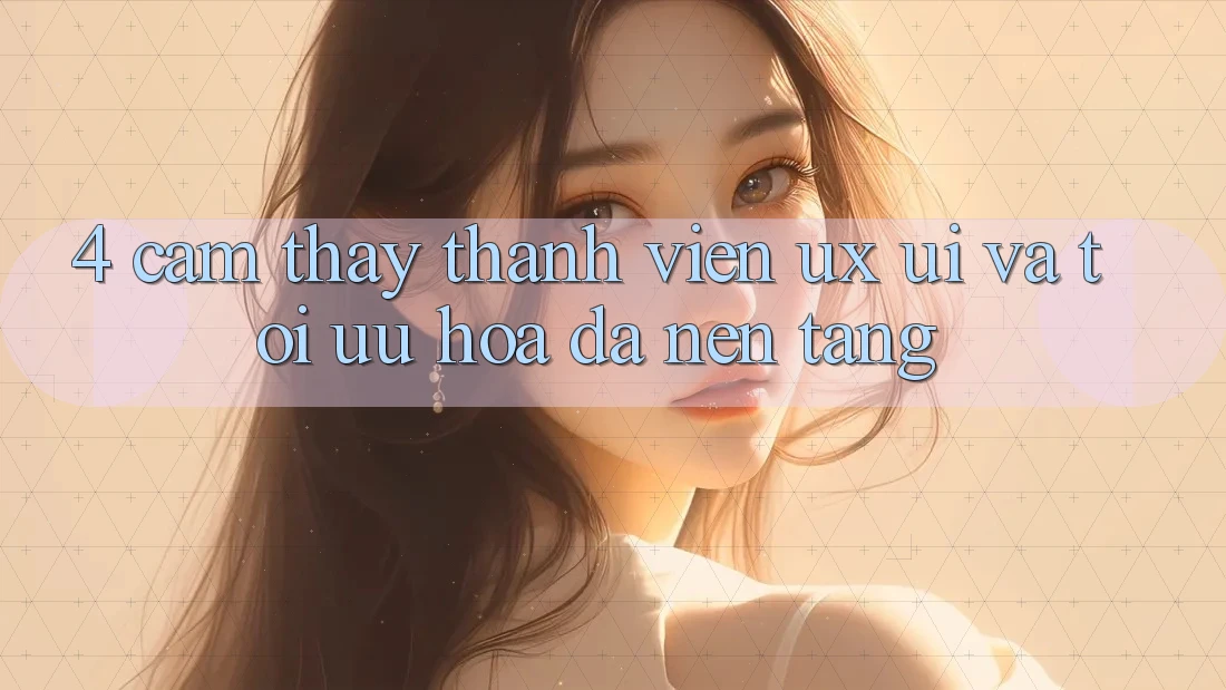 4. Cảm thấy Thành viên (UX/UI) Và Tối Ưu Hóa Đa Nền tảng 4. Cảm thấy Thành viên (UX/UI) Và Tối Ưu Hóa Đa Nền tảng