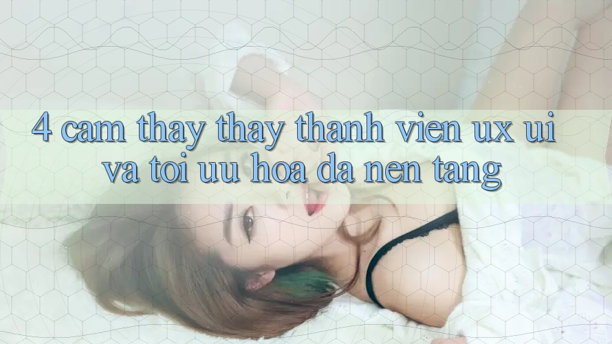 4. Cảm thấy thấy Thành viên (UX/UI) Và Tối Ưu Hóa Đa Nền Tảng